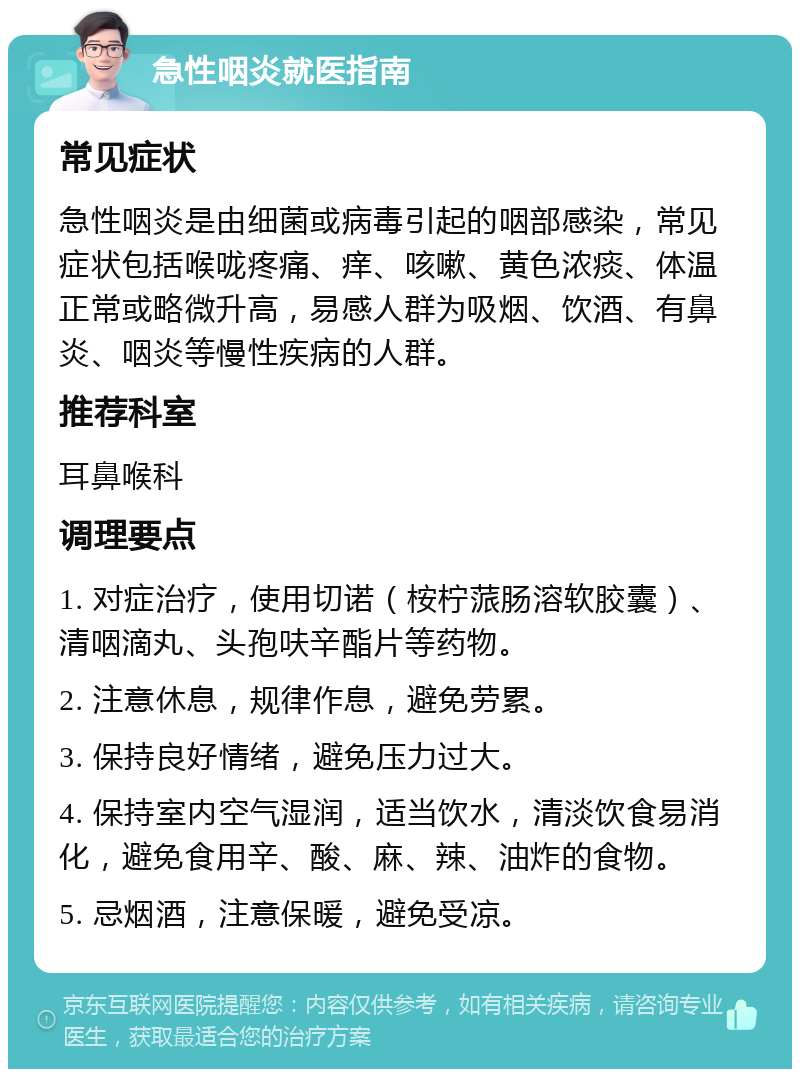 急性咽炎就医指南 常见症状 急性咽炎是由细菌或病毒引起的咽部感染，常见症状包括喉咙疼痛、痒、咳嗽、黄色浓痰、体温正常或略微升高，易感人群为吸烟、饮酒、有鼻炎、咽炎等慢性疾病的人群。 推荐科室 耳鼻喉科 调理要点 1. 对症治疗，使用切诺（桉柠蒎肠溶软胶囊）、清咽滴丸、头孢呋辛酯片等药物。 2. 注意休息，规律作息，避免劳累。 3. 保持良好情绪，避免压力过大。 4. 保持室内空气湿润，适当饮水，清淡饮食易消化，避免食用辛、酸、麻、辣、油炸的食物。 5. 忌烟酒，注意保暖，避免受凉。