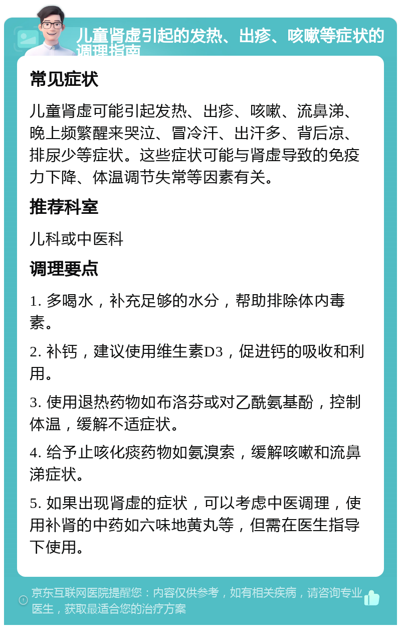 儿童肾虚引起的发热、出疹、咳嗽等症状的调理指南 常见症状 儿童肾虚可能引起发热、出疹、咳嗽、流鼻涕、晚上频繁醒来哭泣、冒冷汗、出汗多、背后凉、排尿少等症状。这些症状可能与肾虚导致的免疫力下降、体温调节失常等因素有关。 推荐科室 儿科或中医科 调理要点 1. 多喝水，补充足够的水分，帮助排除体内毒素。 2. 补钙，建议使用维生素D3，促进钙的吸收和利用。 3. 使用退热药物如布洛芬或对乙酰氨基酚，控制体温，缓解不适症状。 4. 给予止咳化痰药物如氨溴索，缓解咳嗽和流鼻涕症状。 5. 如果出现肾虚的症状，可以考虑中医调理，使用补肾的中药如六味地黄丸等，但需在医生指导下使用。