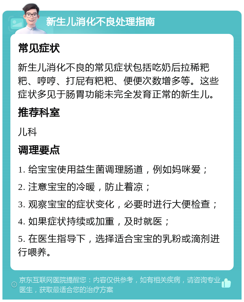 新生儿消化不良处理指南 常见症状 新生儿消化不良的常见症状包括吃奶后拉稀粑粑、哼哼、打屁有粑粑、便便次数增多等。这些症状多见于肠胃功能未完全发育正常的新生儿。 推荐科室 儿科 调理要点 1. 给宝宝使用益生菌调理肠道，例如妈咪爱； 2. 注意宝宝的冷暖，防止着凉； 3. 观察宝宝的症状变化，必要时进行大便检查； 4. 如果症状持续或加重，及时就医； 5. 在医生指导下，选择适合宝宝的乳粉或滴剂进行喂养。