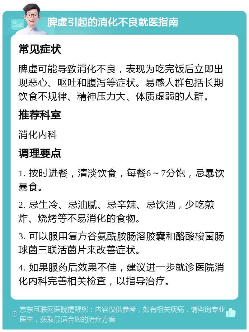 脾虚引起的消化不良就医指南 常见症状 脾虚可能导致消化不良，表现为吃完饭后立即出现恶心、呕吐和腹泻等症状。易感人群包括长期饮食不规律、精神压力大、体质虚弱的人群。 推荐科室 消化内科 调理要点 1. 按时进餐，清淡饮食，每餐6～7分饱，忌暴饮暴食。 2. 忌生冷、忌油腻、忌辛辣、忌饮酒，少吃煎炸、烧烤等不易消化的食物。 3. 可以服用复方谷氨酰胺肠溶胶囊和酪酸梭菌肠球菌三联活菌片来改善症状。 4. 如果服药后效果不佳，建议进一步就诊医院消化内科完善相关检查，以指导治疗。