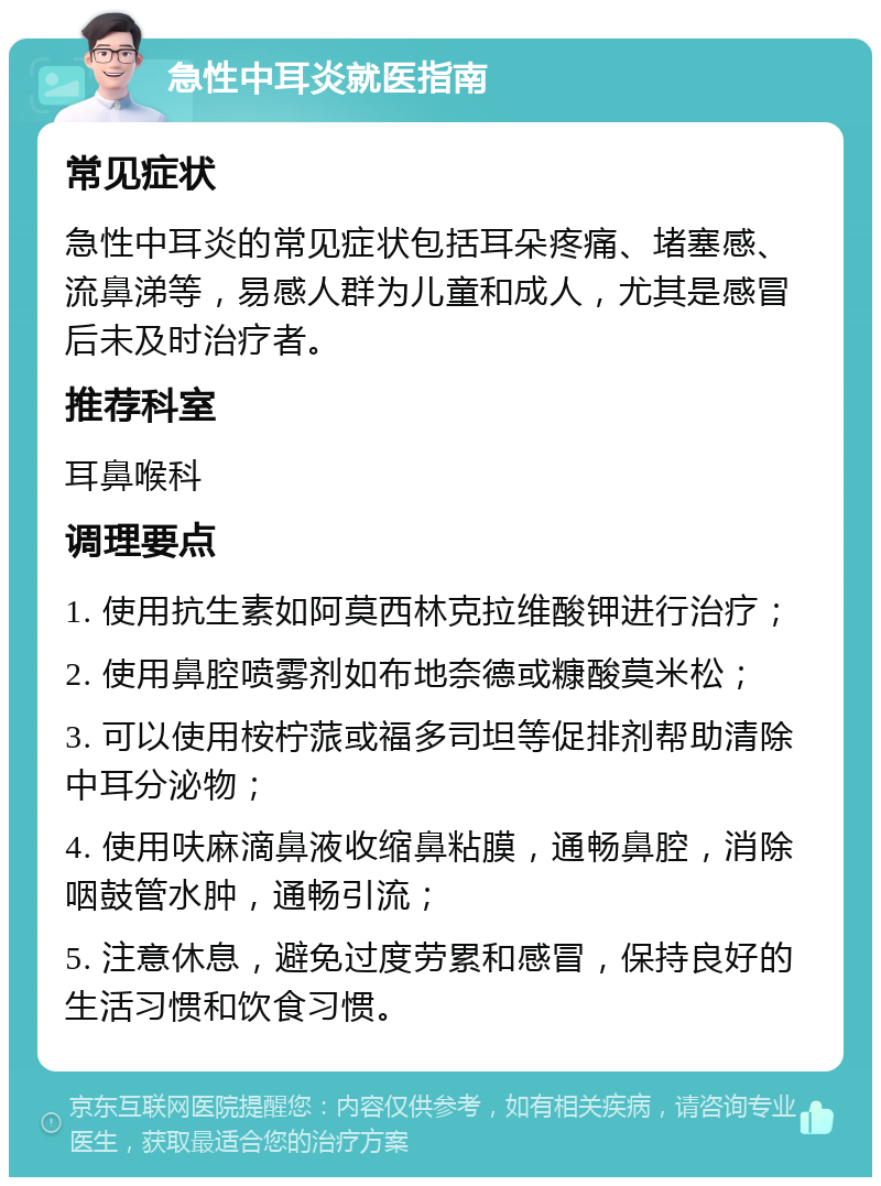 急性中耳炎就医指南 常见症状 急性中耳炎的常见症状包括耳朵疼痛、堵塞感、流鼻涕等，易感人群为儿童和成人，尤其是感冒后未及时治疗者。 推荐科室 耳鼻喉科 调理要点 1. 使用抗生素如阿莫西林克拉维酸钾进行治疗； 2. 使用鼻腔喷雾剂如布地奈德或糠酸莫米松； 3. 可以使用桉柠蒎或福多司坦等促排剂帮助清除中耳分泌物； 4. 使用呋麻滴鼻液收缩鼻粘膜，通畅鼻腔，消除咽鼓管水肿，通畅引流； 5. 注意休息，避免过度劳累和感冒，保持良好的生活习惯和饮食习惯。