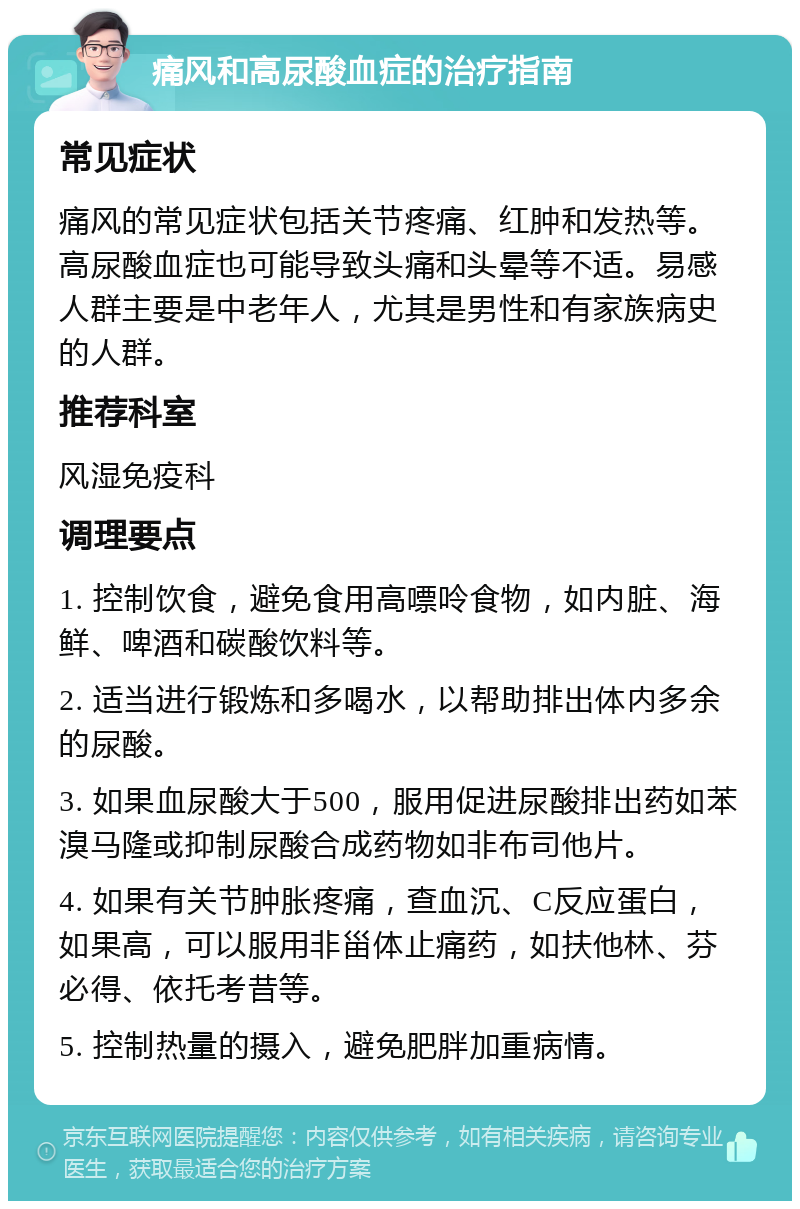 痛风和高尿酸血症的治疗指南 常见症状 痛风的常见症状包括关节疼痛、红肿和发热等。高尿酸血症也可能导致头痛和头晕等不适。易感人群主要是中老年人，尤其是男性和有家族病史的人群。 推荐科室 风湿免疫科 调理要点 1. 控制饮食，避免食用高嘌呤食物，如内脏、海鲜、啤酒和碳酸饮料等。 2. 适当进行锻炼和多喝水，以帮助排出体内多余的尿酸。 3. 如果血尿酸大于500，服用促进尿酸排出药如苯溴马隆或抑制尿酸合成药物如非布司他片。 4. 如果有关节肿胀疼痛，查血沉、C反应蛋白，如果高，可以服用非甾体止痛药，如扶他林、芬必得、依托考昔等。 5. 控制热量的摄入，避免肥胖加重病情。