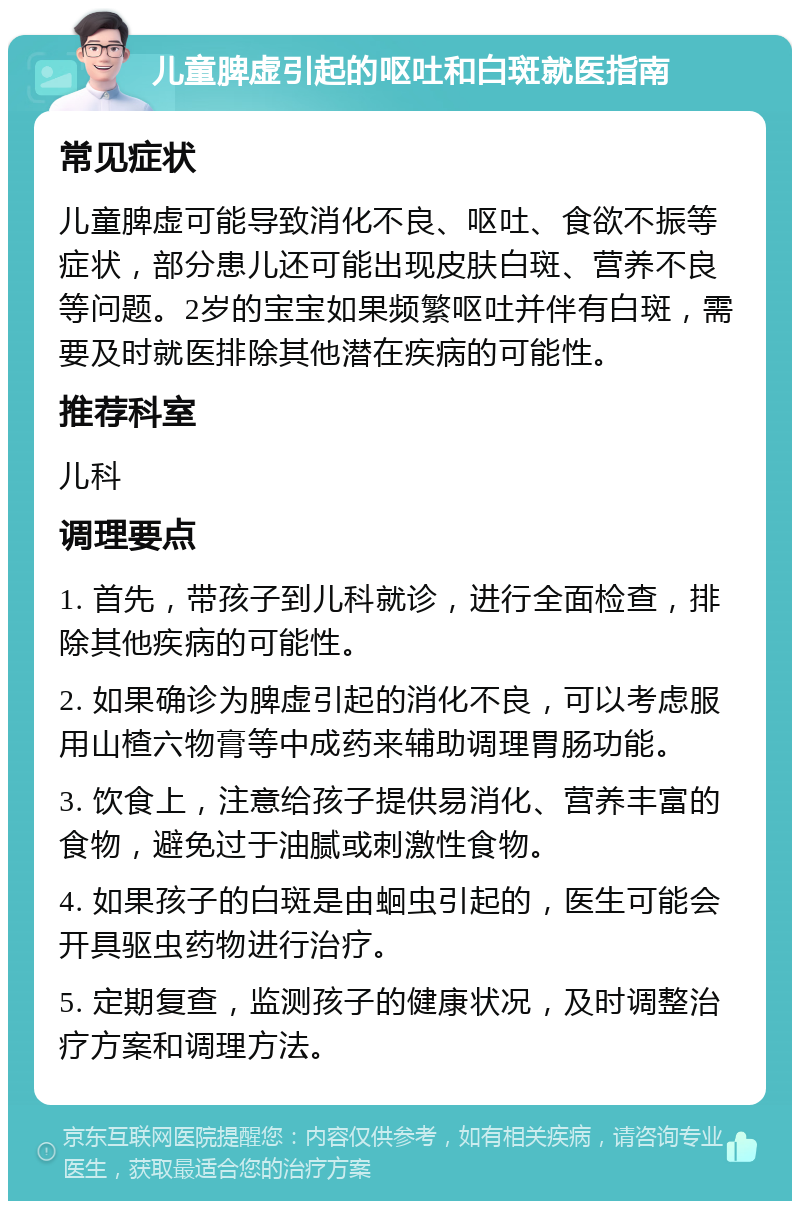 儿童脾虚引起的呕吐和白斑就医指南 常见症状 儿童脾虚可能导致消化不良、呕吐、食欲不振等症状，部分患儿还可能出现皮肤白斑、营养不良等问题。2岁的宝宝如果频繁呕吐并伴有白斑，需要及时就医排除其他潜在疾病的可能性。 推荐科室 儿科 调理要点 1. 首先，带孩子到儿科就诊，进行全面检查，排除其他疾病的可能性。 2. 如果确诊为脾虚引起的消化不良，可以考虑服用山楂六物膏等中成药来辅助调理胃肠功能。 3. 饮食上，注意给孩子提供易消化、营养丰富的食物，避免过于油腻或刺激性食物。 4. 如果孩子的白斑是由蛔虫引起的，医生可能会开具驱虫药物进行治疗。 5. 定期复查，监测孩子的健康状况，及时调整治疗方案和调理方法。