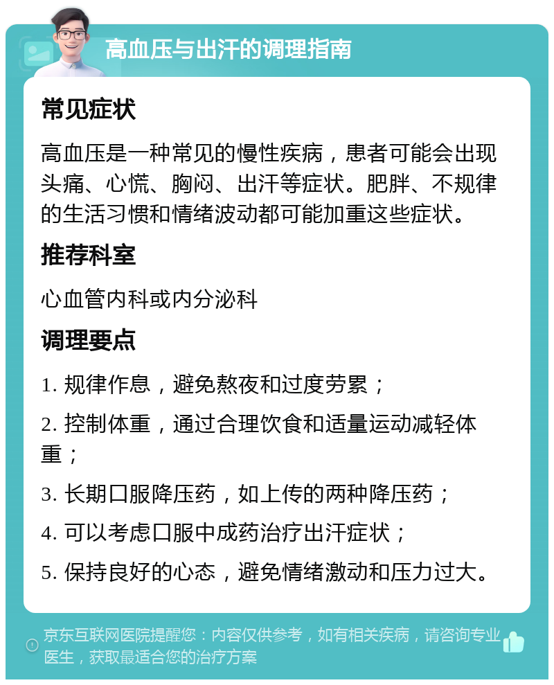 高血压与出汗的调理指南 常见症状 高血压是一种常见的慢性疾病，患者可能会出现头痛、心慌、胸闷、出汗等症状。肥胖、不规律的生活习惯和情绪波动都可能加重这些症状。 推荐科室 心血管内科或内分泌科 调理要点 1. 规律作息，避免熬夜和过度劳累； 2. 控制体重，通过合理饮食和适量运动减轻体重； 3. 长期口服降压药，如上传的两种降压药； 4. 可以考虑口服中成药治疗出汗症状； 5. 保持良好的心态，避免情绪激动和压力过大。