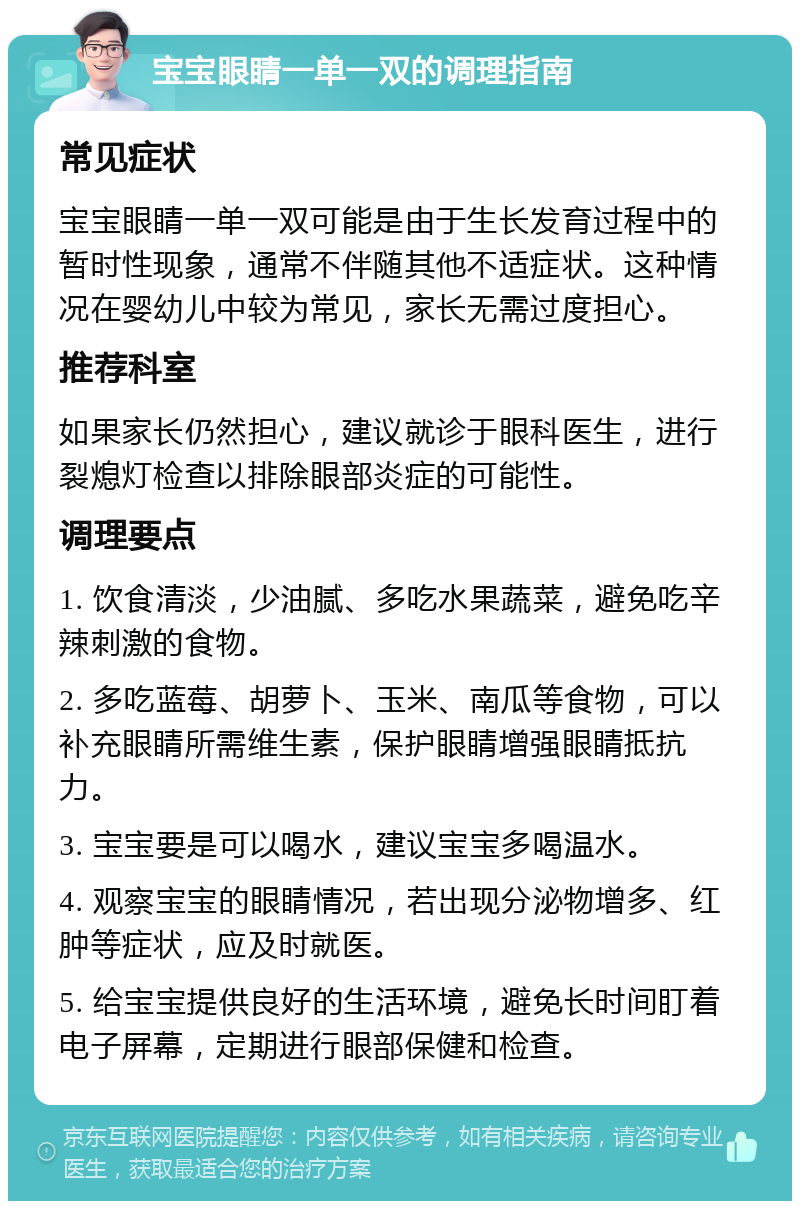 宝宝眼睛一单一双的调理指南 常见症状 宝宝眼睛一单一双可能是由于生长发育过程中的暂时性现象，通常不伴随其他不适症状。这种情况在婴幼儿中较为常见，家长无需过度担心。 推荐科室 如果家长仍然担心，建议就诊于眼科医生，进行裂熄灯检查以排除眼部炎症的可能性。 调理要点 1. 饮食清淡，少油腻、多吃水果蔬菜，避免吃辛辣刺激的食物。 2. 多吃蓝莓、胡萝卜、玉米、南瓜等食物，可以补充眼睛所需维生素，保护眼睛增强眼睛抵抗力。 3. 宝宝要是可以喝水，建议宝宝多喝温水。 4. 观察宝宝的眼睛情况，若出现分泌物增多、红肿等症状，应及时就医。 5. 给宝宝提供良好的生活环境，避免长时间盯着电子屏幕，定期进行眼部保健和检查。