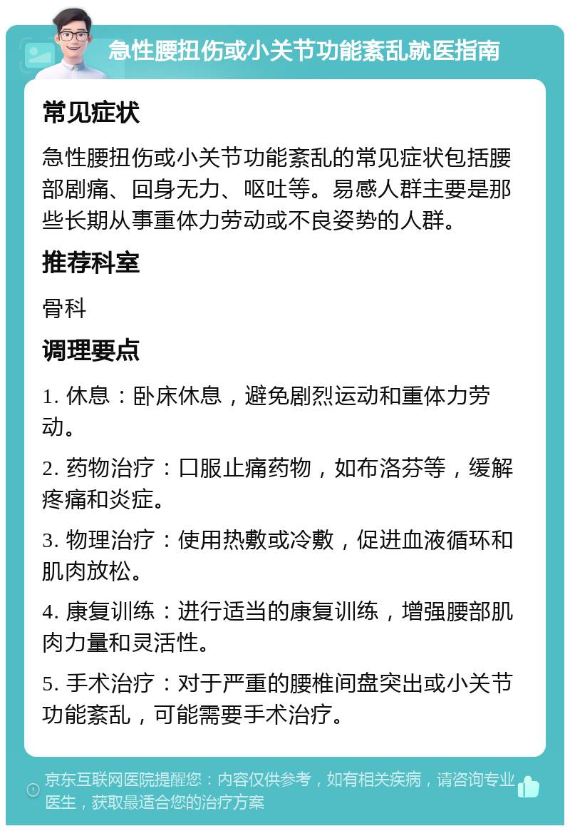 急性腰扭伤或小关节功能紊乱就医指南 常见症状 急性腰扭伤或小关节功能紊乱的常见症状包括腰部剧痛、回身无力、呕吐等。易感人群主要是那些长期从事重体力劳动或不良姿势的人群。 推荐科室 骨科 调理要点 1. 休息：卧床休息，避免剧烈运动和重体力劳动。 2. 药物治疗：口服止痛药物，如布洛芬等，缓解疼痛和炎症。 3. 物理治疗：使用热敷或冷敷，促进血液循环和肌肉放松。 4. 康复训练：进行适当的康复训练，增强腰部肌肉力量和灵活性。 5. 手术治疗：对于严重的腰椎间盘突出或小关节功能紊乱，可能需要手术治疗。