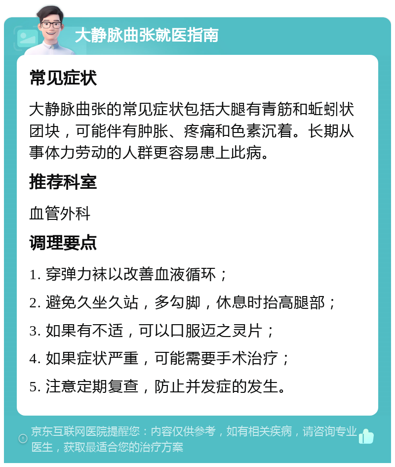 大静脉曲张就医指南 常见症状 大静脉曲张的常见症状包括大腿有青筋和蚯蚓状团块，可能伴有肿胀、疼痛和色素沉着。长期从事体力劳动的人群更容易患上此病。 推荐科室 血管外科 调理要点 1. 穿弹力袜以改善血液循环； 2. 避免久坐久站，多勾脚，休息时抬高腿部； 3. 如果有不适，可以口服迈之灵片； 4. 如果症状严重，可能需要手术治疗； 5. 注意定期复查，防止并发症的发生。