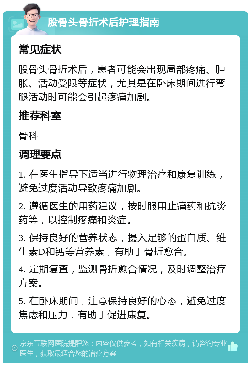 股骨头骨折术后护理指南 常见症状 股骨头骨折术后，患者可能会出现局部疼痛、肿胀、活动受限等症状，尤其是在卧床期间进行弯腿活动时可能会引起疼痛加剧。 推荐科室 骨科 调理要点 1. 在医生指导下适当进行物理治疗和康复训练，避免过度活动导致疼痛加剧。 2. 遵循医生的用药建议，按时服用止痛药和抗炎药等，以控制疼痛和炎症。 3. 保持良好的营养状态，摄入足够的蛋白质、维生素D和钙等营养素，有助于骨折愈合。 4. 定期复查，监测骨折愈合情况，及时调整治疗方案。 5. 在卧床期间，注意保持良好的心态，避免过度焦虑和压力，有助于促进康复。