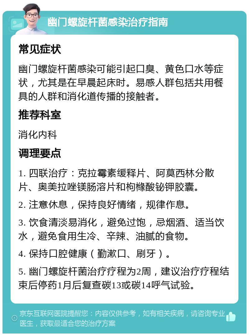 幽门螺旋杆菌感染治疗指南 常见症状 幽门螺旋杆菌感染可能引起口臭、黄色口水等症状，尤其是在早晨起床时。易感人群包括共用餐具的人群和消化道传播的接触者。 推荐科室 消化内科 调理要点 1. 四联治疗：克拉霉素缓释片、阿莫西林分散片、奥美拉唑镁肠溶片和枸橼酸铋钾胶囊。 2. 注意休息，保持良好情绪，规律作息。 3. 饮食清淡易消化，避免过饱，忌烟酒、适当饮水，避免食用生冷、辛辣、油腻的食物。 4. 保持口腔健康（勤漱口、刷牙）。 5. 幽门螺旋杆菌治疗疗程为2周，建议治疗疗程结束后停药1月后复查碳13或碳14呼气试验。