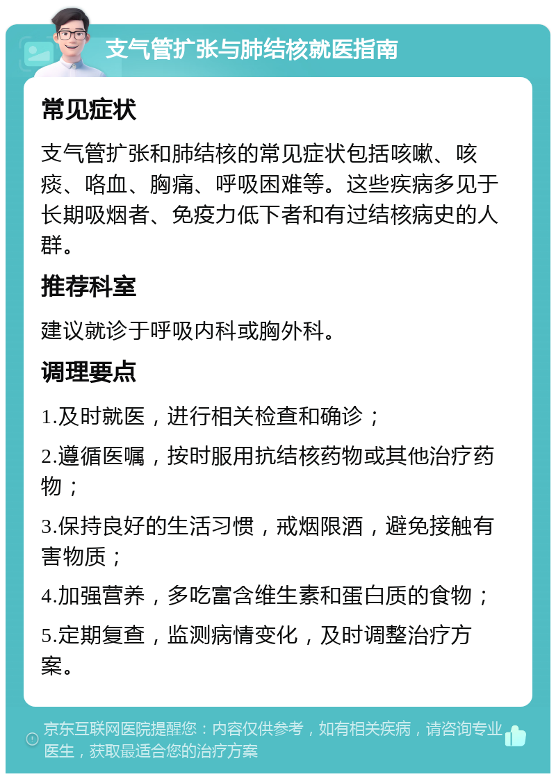 支气管扩张与肺结核就医指南 常见症状 支气管扩张和肺结核的常见症状包括咳嗽、咳痰、咯血、胸痛、呼吸困难等。这些疾病多见于长期吸烟者、免疫力低下者和有过结核病史的人群。 推荐科室 建议就诊于呼吸内科或胸外科。 调理要点 1.及时就医，进行相关检查和确诊； 2.遵循医嘱，按时服用抗结核药物或其他治疗药物； 3.保持良好的生活习惯，戒烟限酒，避免接触有害物质； 4.加强营养，多吃富含维生素和蛋白质的食物； 5.定期复查，监测病情变化，及时调整治疗方案。