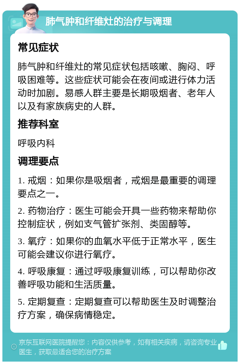 肺气肿和纤维灶的治疗与调理 常见症状 肺气肿和纤维灶的常见症状包括咳嗽、胸闷、呼吸困难等。这些症状可能会在夜间或进行体力活动时加剧。易感人群主要是长期吸烟者、老年人以及有家族病史的人群。 推荐科室 呼吸内科 调理要点 1. 戒烟：如果你是吸烟者，戒烟是最重要的调理要点之一。 2. 药物治疗：医生可能会开具一些药物来帮助你控制症状，例如支气管扩张剂、类固醇等。 3. 氧疗：如果你的血氧水平低于正常水平，医生可能会建议你进行氧疗。 4. 呼吸康复：通过呼吸康复训练，可以帮助你改善呼吸功能和生活质量。 5. 定期复查：定期复查可以帮助医生及时调整治疗方案，确保病情稳定。