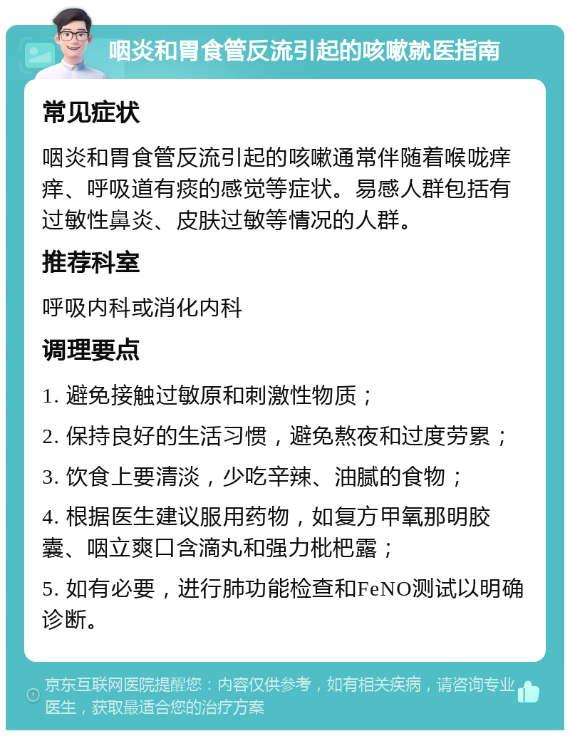 咽炎和胃食管反流引起的咳嗽就医指南 常见症状 咽炎和胃食管反流引起的咳嗽通常伴随着喉咙痒痒、呼吸道有痰的感觉等症状。易感人群包括有过敏性鼻炎、皮肤过敏等情况的人群。 推荐科室 呼吸内科或消化内科 调理要点 1. 避免接触过敏原和刺激性物质； 2. 保持良好的生活习惯，避免熬夜和过度劳累； 3. 饮食上要清淡，少吃辛辣、油腻的食物； 4. 根据医生建议服用药物，如复方甲氧那明胶囊、咽立爽口含滴丸和强力枇杷露； 5. 如有必要，进行肺功能检查和FeNO测试以明确诊断。