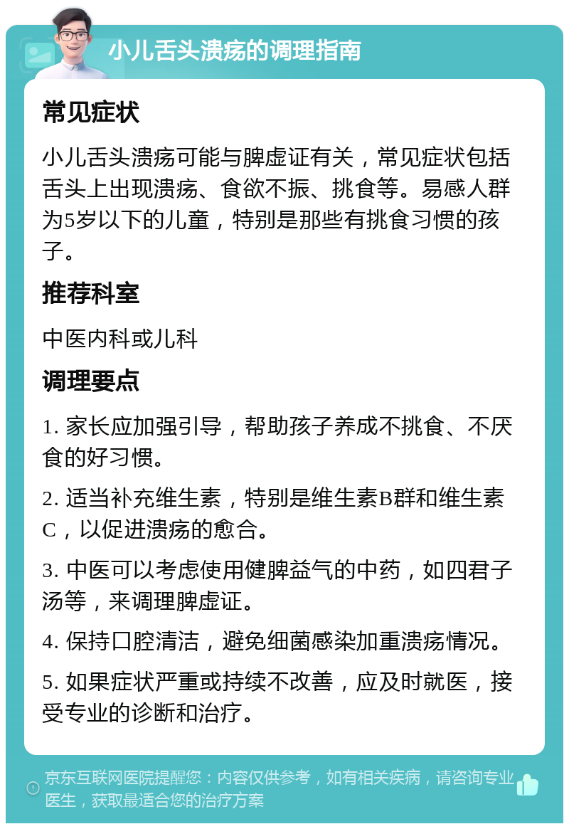 小儿舌头溃疡的调理指南 常见症状 小儿舌头溃疡可能与脾虚证有关，常见症状包括舌头上出现溃疡、食欲不振、挑食等。易感人群为5岁以下的儿童，特别是那些有挑食习惯的孩子。 推荐科室 中医内科或儿科 调理要点 1. 家长应加强引导，帮助孩子养成不挑食、不厌食的好习惯。 2. 适当补充维生素，特别是维生素B群和维生素C，以促进溃疡的愈合。 3. 中医可以考虑使用健脾益气的中药，如四君子汤等，来调理脾虚证。 4. 保持口腔清洁，避免细菌感染加重溃疡情况。 5. 如果症状严重或持续不改善，应及时就医，接受专业的诊断和治疗。