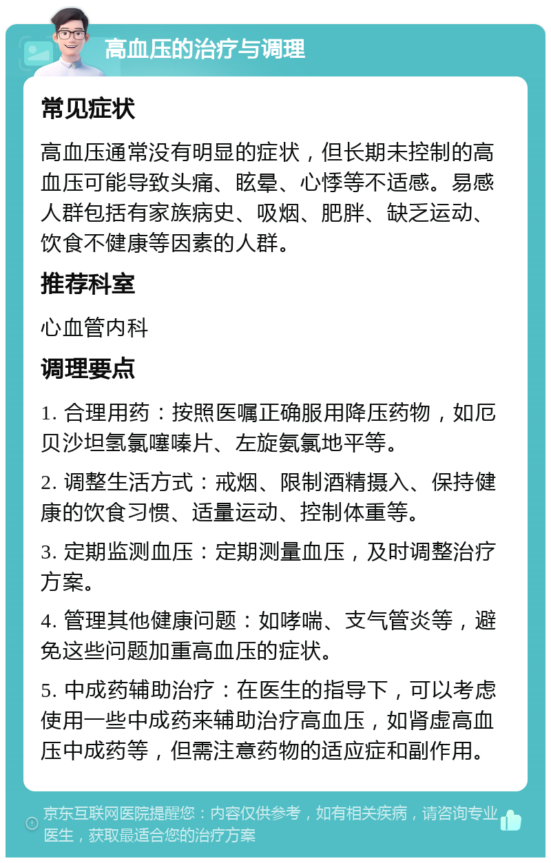 高血压的治疗与调理 常见症状 高血压通常没有明显的症状，但长期未控制的高血压可能导致头痛、眩晕、心悸等不适感。易感人群包括有家族病史、吸烟、肥胖、缺乏运动、饮食不健康等因素的人群。 推荐科室 心血管内科 调理要点 1. 合理用药：按照医嘱正确服用降压药物，如厄贝沙坦氢氯噻嗪片、左旋氨氯地平等。 2. 调整生活方式：戒烟、限制酒精摄入、保持健康的饮食习惯、适量运动、控制体重等。 3. 定期监测血压：定期测量血压，及时调整治疗方案。 4. 管理其他健康问题：如哮喘、支气管炎等，避免这些问题加重高血压的症状。 5. 中成药辅助治疗：在医生的指导下，可以考虑使用一些中成药来辅助治疗高血压，如肾虚高血压中成药等，但需注意药物的适应症和副作用。