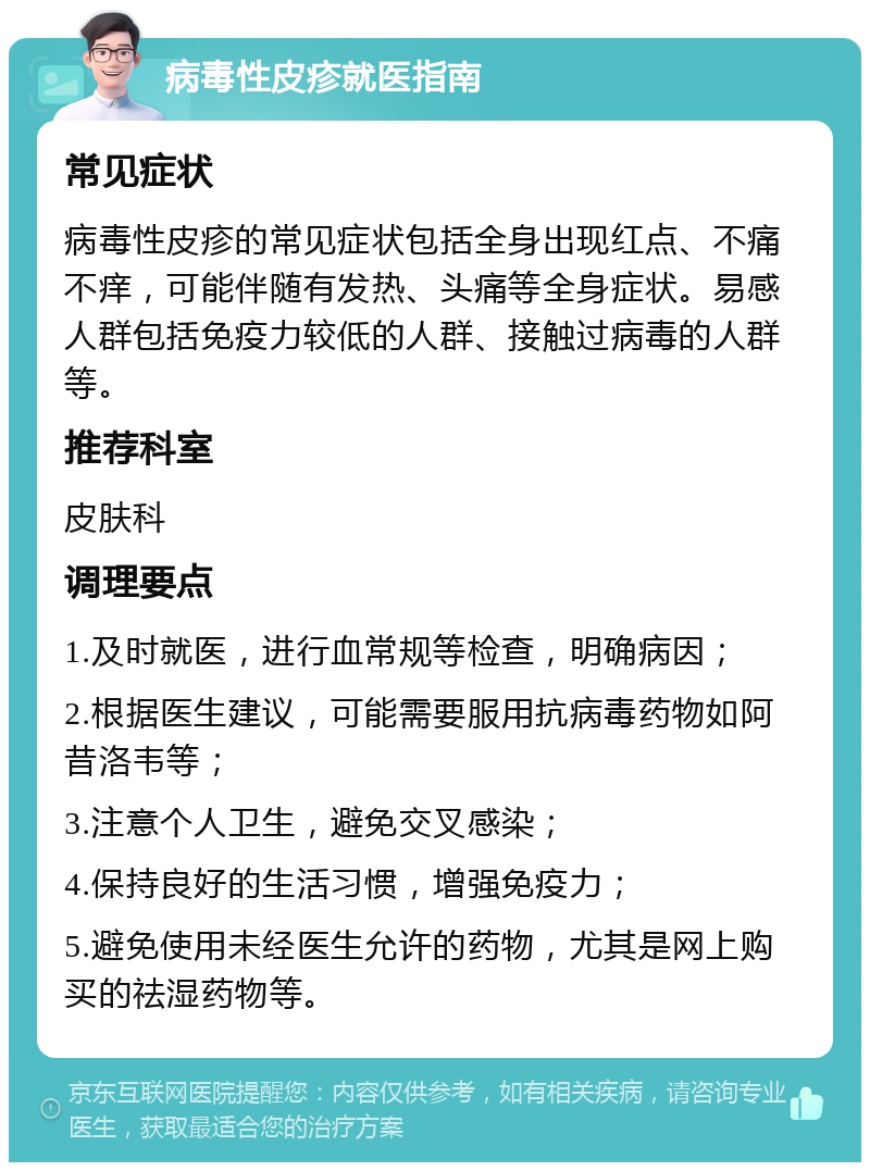 病毒性皮疹就医指南 常见症状 病毒性皮疹的常见症状包括全身出现红点、不痛不痒，可能伴随有发热、头痛等全身症状。易感人群包括免疫力较低的人群、接触过病毒的人群等。 推荐科室 皮肤科 调理要点 1.及时就医，进行血常规等检查，明确病因； 2.根据医生建议，可能需要服用抗病毒药物如阿昔洛韦等； 3.注意个人卫生，避免交叉感染； 4.保持良好的生活习惯，增强免疫力； 5.避免使用未经医生允许的药物，尤其是网上购买的祛湿药物等。