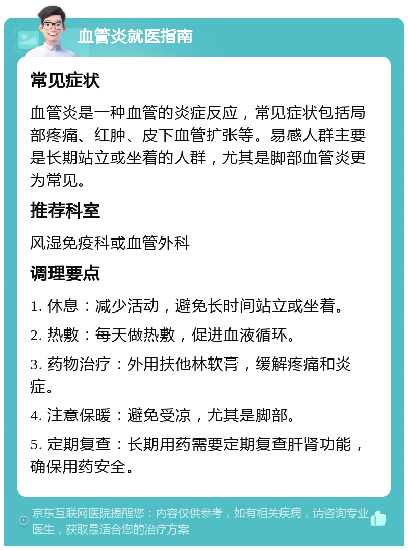 血管炎就医指南 常见症状 血管炎是一种血管的炎症反应，常见症状包括局部疼痛、红肿、皮下血管扩张等。易感人群主要是长期站立或坐着的人群，尤其是脚部血管炎更为常见。 推荐科室 风湿免疫科或血管外科 调理要点 1. 休息：减少活动，避免长时间站立或坐着。 2. 热敷：每天做热敷，促进血液循环。 3. 药物治疗：外用扶他林软膏，缓解疼痛和炎症。 4. 注意保暖：避免受凉，尤其是脚部。 5. 定期复查：长期用药需要定期复查肝肾功能，确保用药安全。