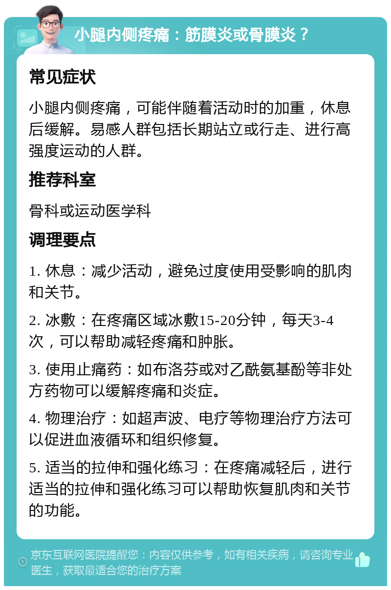 小腿内侧疼痛：筋膜炎或骨膜炎？ 常见症状 小腿内侧疼痛，可能伴随着活动时的加重，休息后缓解。易感人群包括长期站立或行走、进行高强度运动的人群。 推荐科室 骨科或运动医学科 调理要点 1. 休息：减少活动，避免过度使用受影响的肌肉和关节。 2. 冰敷：在疼痛区域冰敷15-20分钟，每天3-4次，可以帮助减轻疼痛和肿胀。 3. 使用止痛药：如布洛芬或对乙酰氨基酚等非处方药物可以缓解疼痛和炎症。 4. 物理治疗：如超声波、电疗等物理治疗方法可以促进血液循环和组织修复。 5. 适当的拉伸和强化练习：在疼痛减轻后，进行适当的拉伸和强化练习可以帮助恢复肌肉和关节的功能。