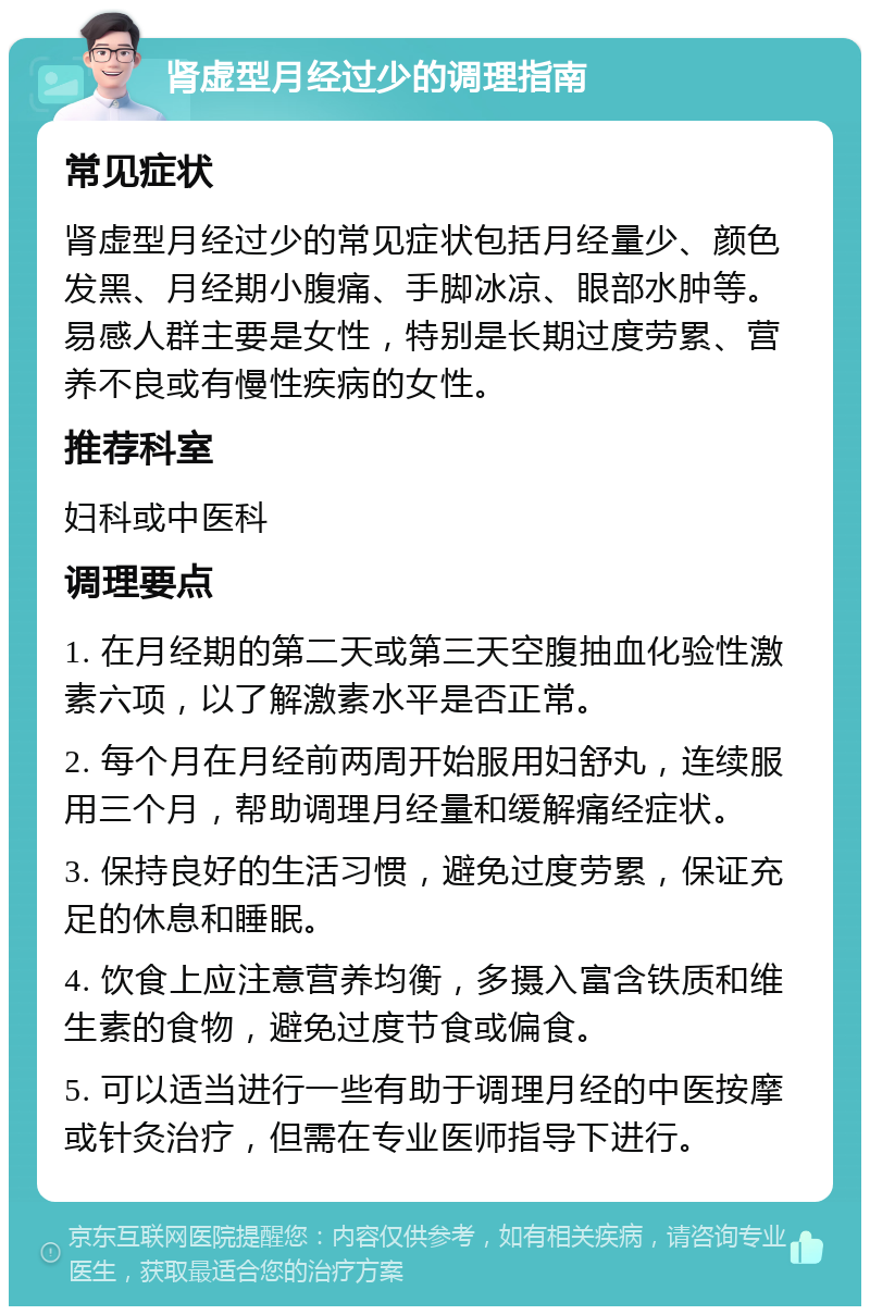 肾虚型月经过少的调理指南 常见症状 肾虚型月经过少的常见症状包括月经量少、颜色发黑、月经期小腹痛、手脚冰凉、眼部水肿等。易感人群主要是女性，特别是长期过度劳累、营养不良或有慢性疾病的女性。 推荐科室 妇科或中医科 调理要点 1. 在月经期的第二天或第三天空腹抽血化验性激素六项，以了解激素水平是否正常。 2. 每个月在月经前两周开始服用妇舒丸，连续服用三个月，帮助调理月经量和缓解痛经症状。 3. 保持良好的生活习惯，避免过度劳累，保证充足的休息和睡眠。 4. 饮食上应注意营养均衡，多摄入富含铁质和维生素的食物，避免过度节食或偏食。 5. 可以适当进行一些有助于调理月经的中医按摩或针灸治疗，但需在专业医师指导下进行。