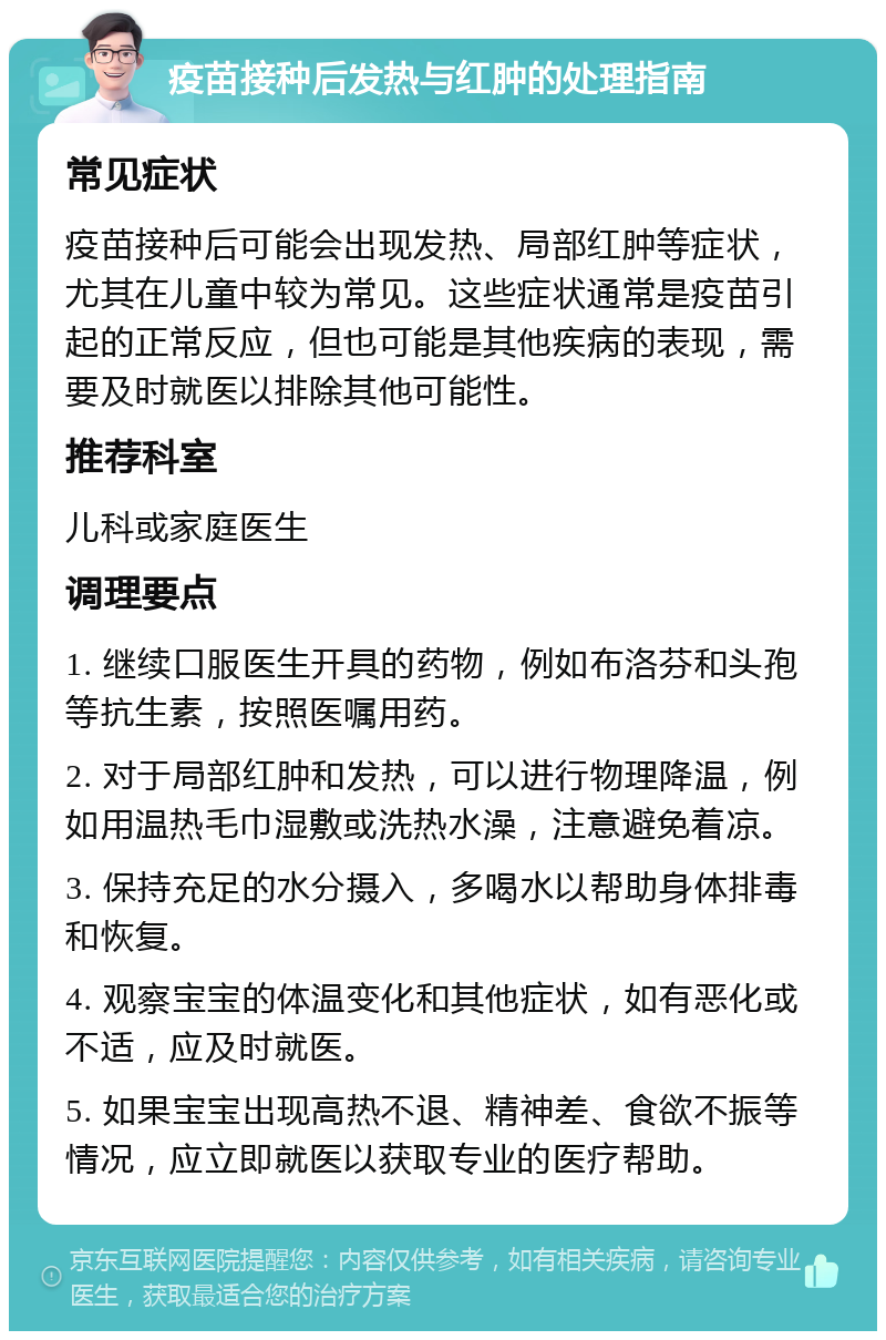 疫苗接种后发热与红肿的处理指南 常见症状 疫苗接种后可能会出现发热、局部红肿等症状，尤其在儿童中较为常见。这些症状通常是疫苗引起的正常反应，但也可能是其他疾病的表现，需要及时就医以排除其他可能性。 推荐科室 儿科或家庭医生 调理要点 1. 继续口服医生开具的药物，例如布洛芬和头孢等抗生素，按照医嘱用药。 2. 对于局部红肿和发热，可以进行物理降温，例如用温热毛巾湿敷或洗热水澡，注意避免着凉。 3. 保持充足的水分摄入，多喝水以帮助身体排毒和恢复。 4. 观察宝宝的体温变化和其他症状，如有恶化或不适，应及时就医。 5. 如果宝宝出现高热不退、精神差、食欲不振等情况，应立即就医以获取专业的医疗帮助。