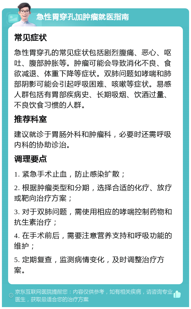 急性胃穿孔加肿瘤就医指南 常见症状 急性胃穿孔的常见症状包括剧烈腹痛、恶心、呕吐、腹部肿胀等。肿瘤可能会导致消化不良、食欲减退、体重下降等症状。双肺问题如哮喘和肺部阴影可能会引起呼吸困难、咳嗽等症状。易感人群包括有胃部疾病史、长期吸烟、饮酒过量、不良饮食习惯的人群。 推荐科室 建议就诊于胃肠外科和肿瘤科，必要时还需呼吸内科的协助诊治。 调理要点 1. 紧急手术止血，防止感染扩散； 2. 根据肿瘤类型和分期，选择合适的化疗、放疗或靶向治疗方案； 3. 对于双肺问题，需使用相应的哮喘控制药物和抗生素治疗； 4. 在手术前后，需要注意营养支持和呼吸功能的维护； 5. 定期复查，监测病情变化，及时调整治疗方案。