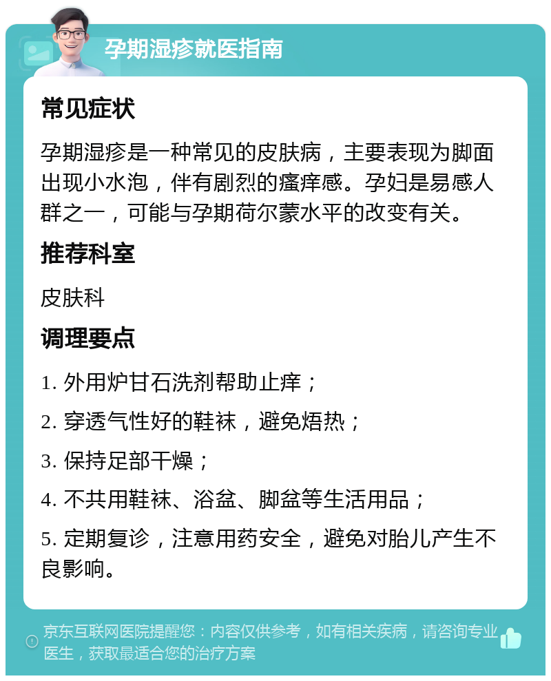 孕期湿疹就医指南 常见症状 孕期湿疹是一种常见的皮肤病，主要表现为脚面出现小水泡，伴有剧烈的瘙痒感。孕妇是易感人群之一，可能与孕期荷尔蒙水平的改变有关。 推荐科室 皮肤科 调理要点 1. 外用炉甘石洗剂帮助止痒； 2. 穿透气性好的鞋袜，避免焐热； 3. 保持足部干燥； 4. 不共用鞋袜、浴盆、脚盆等生活用品； 5. 定期复诊，注意用药安全，避免对胎儿产生不良影响。