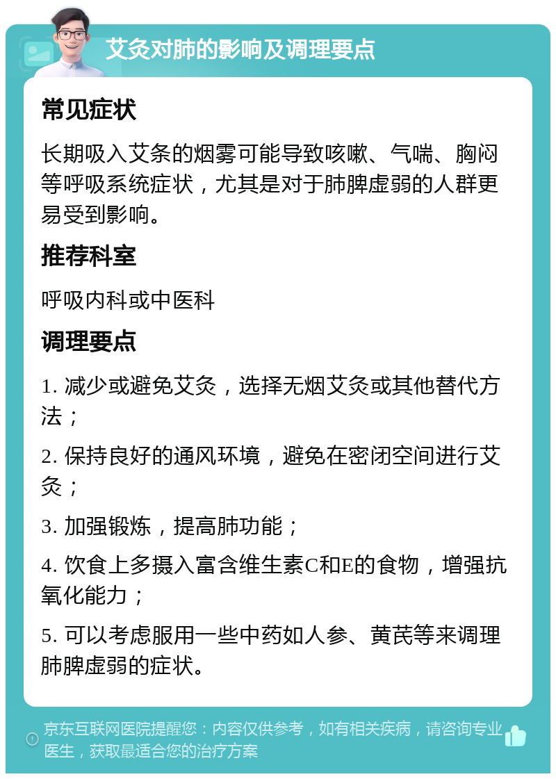 艾灸对肺的影响及调理要点 常见症状 长期吸入艾条的烟雾可能导致咳嗽、气喘、胸闷等呼吸系统症状，尤其是对于肺脾虚弱的人群更易受到影响。 推荐科室 呼吸内科或中医科 调理要点 1. 减少或避免艾灸，选择无烟艾灸或其他替代方法； 2. 保持良好的通风环境，避免在密闭空间进行艾灸； 3. 加强锻炼，提高肺功能； 4. 饮食上多摄入富含维生素C和E的食物，增强抗氧化能力； 5. 可以考虑服用一些中药如人参、黄芪等来调理肺脾虚弱的症状。