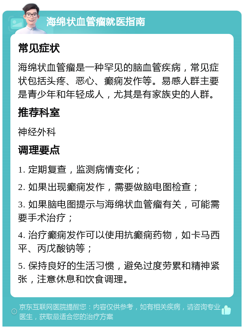 海绵状血管瘤就医指南 常见症状 海绵状血管瘤是一种罕见的脑血管疾病，常见症状包括头疼、恶心、癫痫发作等。易感人群主要是青少年和年轻成人，尤其是有家族史的人群。 推荐科室 神经外科 调理要点 1. 定期复查，监测病情变化； 2. 如果出现癫痫发作，需要做脑电图检查； 3. 如果脑电图提示与海绵状血管瘤有关，可能需要手术治疗； 4. 治疗癫痫发作可以使用抗癫痫药物，如卡马西平、丙戊酸钠等； 5. 保持良好的生活习惯，避免过度劳累和精神紧张，注意休息和饮食调理。