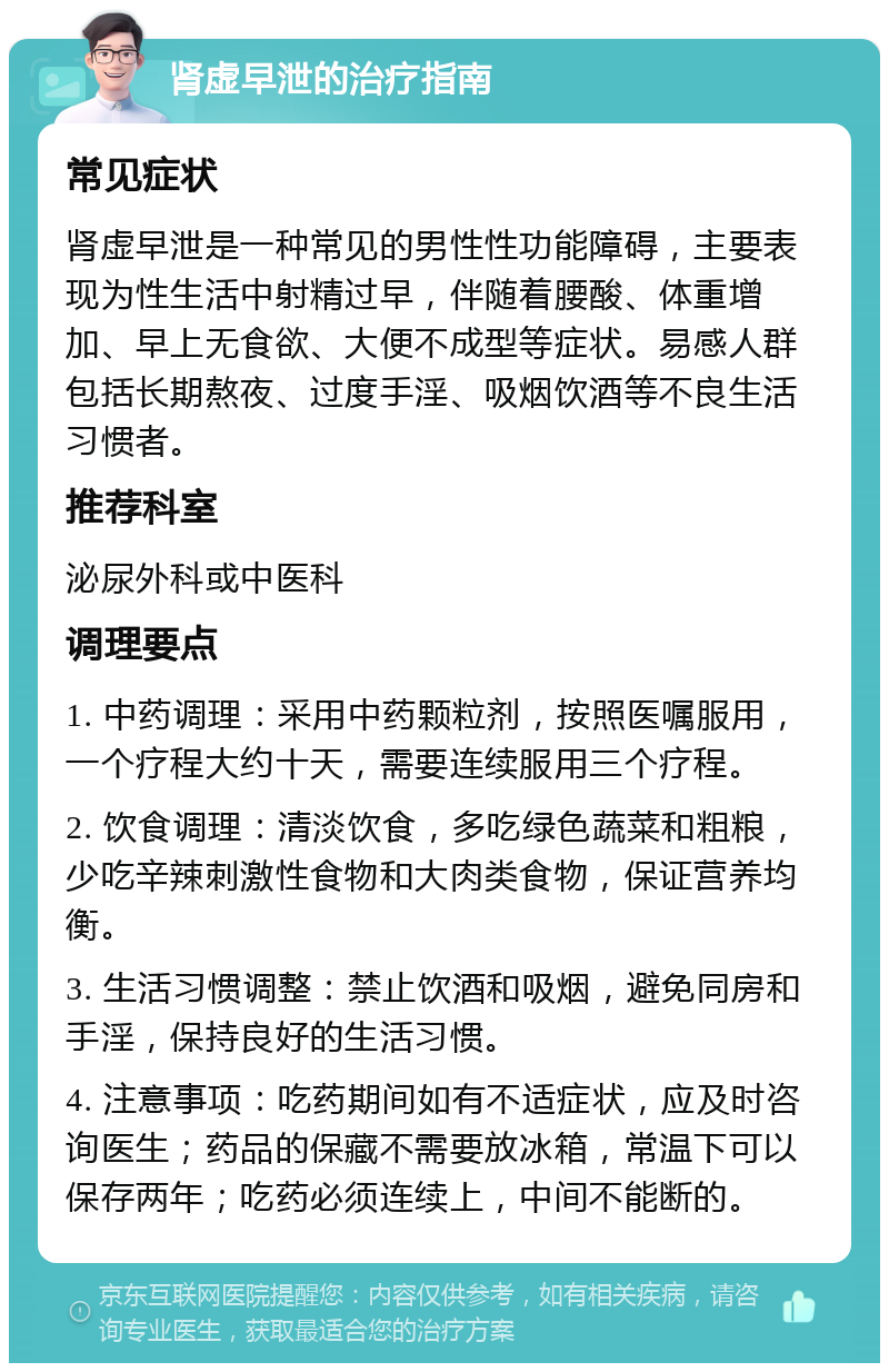 肾虚早泄的治疗指南 常见症状 肾虚早泄是一种常见的男性性功能障碍，主要表现为性生活中射精过早，伴随着腰酸、体重增加、早上无食欲、大便不成型等症状。易感人群包括长期熬夜、过度手淫、吸烟饮酒等不良生活习惯者。 推荐科室 泌尿外科或中医科 调理要点 1. 中药调理：采用中药颗粒剂，按照医嘱服用，一个疗程大约十天，需要连续服用三个疗程。 2. 饮食调理：清淡饮食，多吃绿色蔬菜和粗粮，少吃辛辣刺激性食物和大肉类食物，保证营养均衡。 3. 生活习惯调整：禁止饮酒和吸烟，避免同房和手淫，保持良好的生活习惯。 4. 注意事项：吃药期间如有不适症状，应及时咨询医生；药品的保藏不需要放冰箱，常温下可以保存两年；吃药必须连续上，中间不能断的。