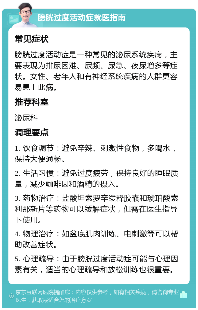 膀胱过度活动症就医指南 常见症状 膀胱过度活动症是一种常见的泌尿系统疾病，主要表现为排尿困难、尿频、尿急、夜尿增多等症状。女性、老年人和有神经系统疾病的人群更容易患上此病。 推荐科室 泌尿科 调理要点 1. 饮食调节：避免辛辣、刺激性食物，多喝水，保持大便通畅。 2. 生活习惯：避免过度疲劳，保持良好的睡眠质量，减少咖啡因和酒精的摄入。 3. 药物治疗：盐酸坦索罗辛缓释胶囊和琥珀酸索利那新片等药物可以缓解症状，但需在医生指导下使用。 4. 物理治疗：如盆底肌肉训练、电刺激等可以帮助改善症状。 5. 心理疏导：由于膀胱过度活动症可能与心理因素有关，适当的心理疏导和放松训练也很重要。