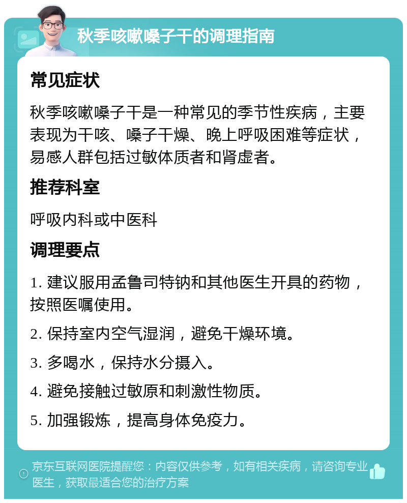 秋季咳嗽嗓子干的调理指南 常见症状 秋季咳嗽嗓子干是一种常见的季节性疾病，主要表现为干咳、嗓子干燥、晚上呼吸困难等症状，易感人群包括过敏体质者和肾虚者。 推荐科室 呼吸内科或中医科 调理要点 1. 建议服用孟鲁司特钠和其他医生开具的药物，按照医嘱使用。 2. 保持室内空气湿润，避免干燥环境。 3. 多喝水，保持水分摄入。 4. 避免接触过敏原和刺激性物质。 5. 加强锻炼，提高身体免疫力。