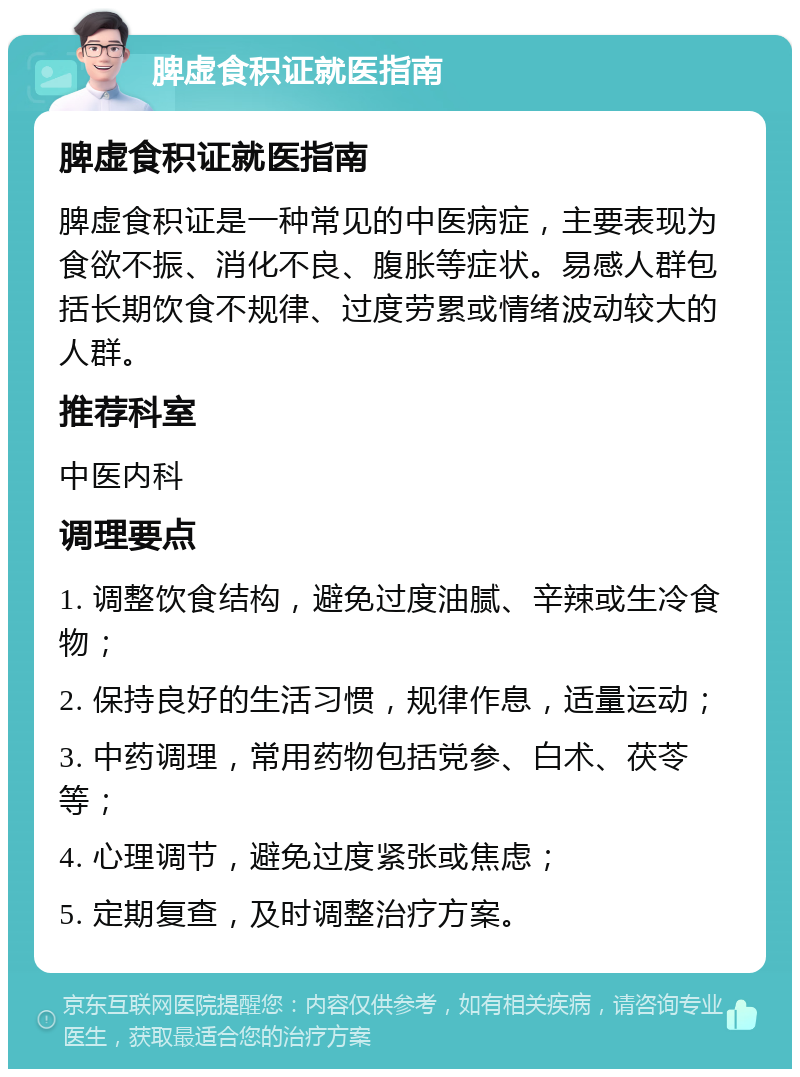 脾虚食积证就医指南 脾虚食积证就医指南 脾虚食积证是一种常见的中医病症，主要表现为食欲不振、消化不良、腹胀等症状。易感人群包括长期饮食不规律、过度劳累或情绪波动较大的人群。 推荐科室 中医内科 调理要点 1. 调整饮食结构，避免过度油腻、辛辣或生冷食物； 2. 保持良好的生活习惯，规律作息，适量运动； 3. 中药调理，常用药物包括党参、白术、茯苓等； 4. 心理调节，避免过度紧张或焦虑； 5. 定期复查，及时调整治疗方案。