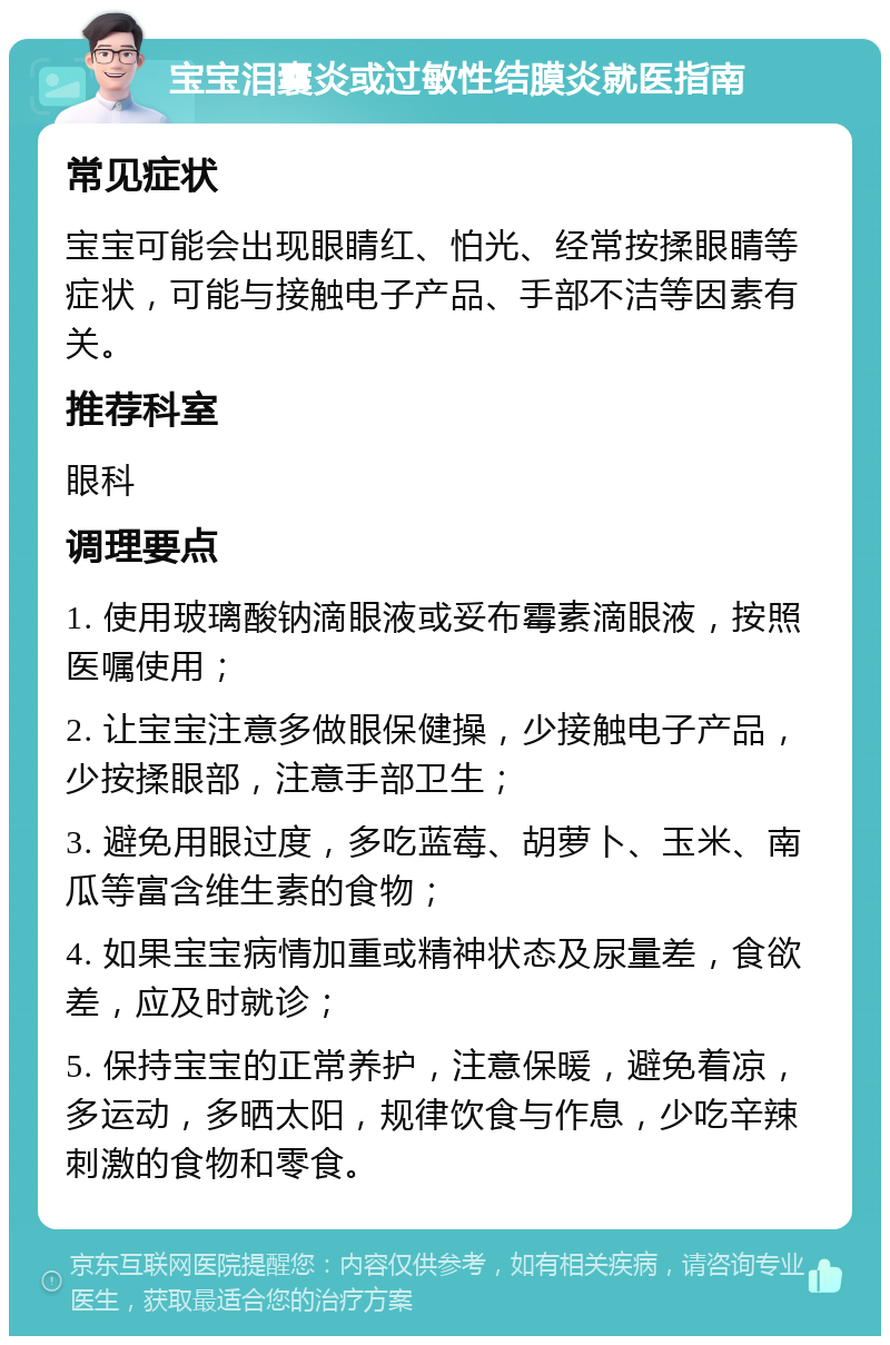 宝宝泪囊炎或过敏性结膜炎就医指南 常见症状 宝宝可能会出现眼睛红、怕光、经常按揉眼睛等症状，可能与接触电子产品、手部不洁等因素有关。 推荐科室 眼科 调理要点 1. 使用玻璃酸钠滴眼液或妥布霉素滴眼液，按照医嘱使用； 2. 让宝宝注意多做眼保健操，少接触电子产品，少按揉眼部，注意手部卫生； 3. 避免用眼过度，多吃蓝莓、胡萝卜、玉米、南瓜等富含维生素的食物； 4. 如果宝宝病情加重或精神状态及尿量差，食欲差，应及时就诊； 5. 保持宝宝的正常养护，注意保暖，避免着凉，多运动，多晒太阳，规律饮食与作息，少吃辛辣刺激的食物和零食。