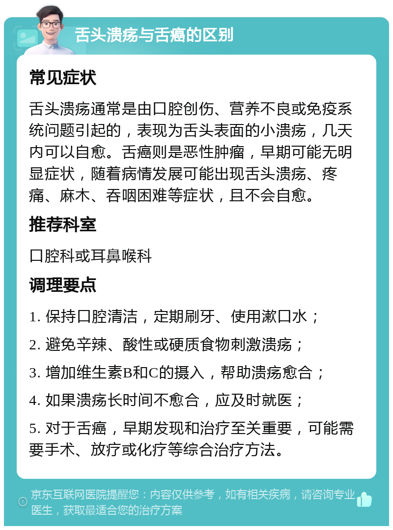 舌头溃疡与舌癌的区别 常见症状 舌头溃疡通常是由口腔创伤、营养不良或免疫系统问题引起的，表现为舌头表面的小溃疡，几天内可以自愈。舌癌则是恶性肿瘤，早期可能无明显症状，随着病情发展可能出现舌头溃疡、疼痛、麻木、吞咽困难等症状，且不会自愈。 推荐科室 口腔科或耳鼻喉科 调理要点 1. 保持口腔清洁，定期刷牙、使用漱口水； 2. 避免辛辣、酸性或硬质食物刺激溃疡； 3. 增加维生素B和C的摄入，帮助溃疡愈合； 4. 如果溃疡长时间不愈合，应及时就医； 5. 对于舌癌，早期发现和治疗至关重要，可能需要手术、放疗或化疗等综合治疗方法。