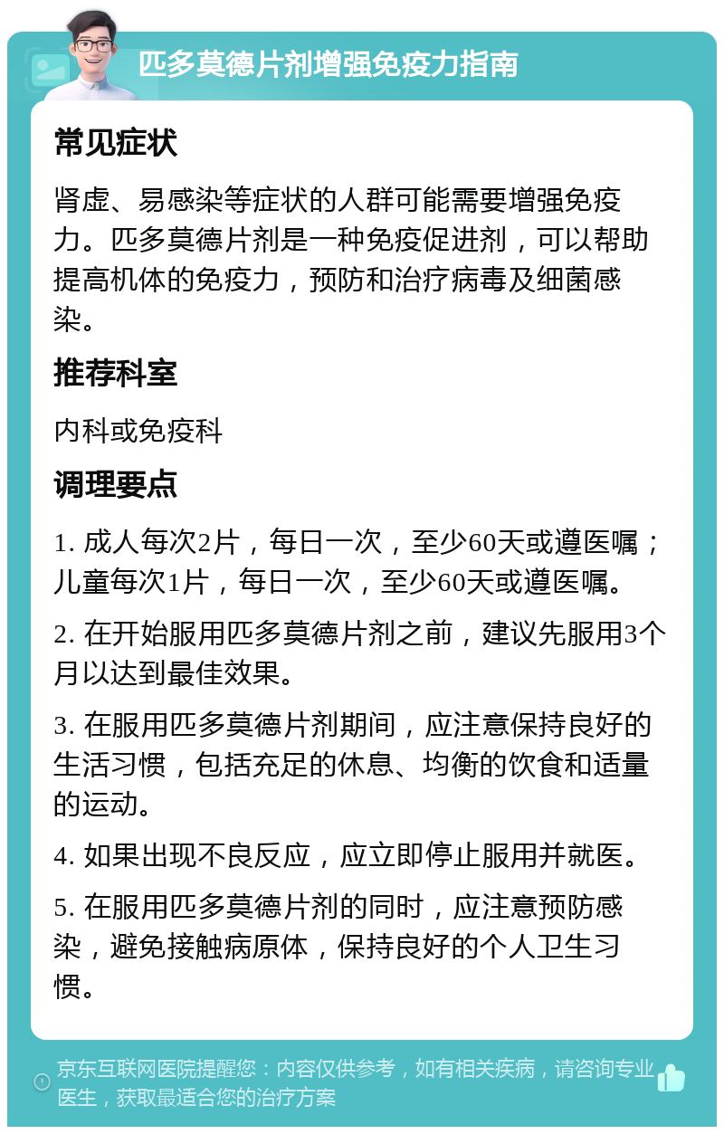 匹多莫德片剂增强免疫力指南 常见症状 肾虚、易感染等症状的人群可能需要增强免疫力。匹多莫德片剂是一种免疫促进剂，可以帮助提高机体的免疫力，预防和治疗病毒及细菌感染。 推荐科室 内科或免疫科 调理要点 1. 成人每次2片，每日一次，至少60天或遵医嘱；儿童每次1片，每日一次，至少60天或遵医嘱。 2. 在开始服用匹多莫德片剂之前，建议先服用3个月以达到最佳效果。 3. 在服用匹多莫德片剂期间，应注意保持良好的生活习惯，包括充足的休息、均衡的饮食和适量的运动。 4. 如果出现不良反应，应立即停止服用并就医。 5. 在服用匹多莫德片剂的同时，应注意预防感染，避免接触病原体，保持良好的个人卫生习惯。