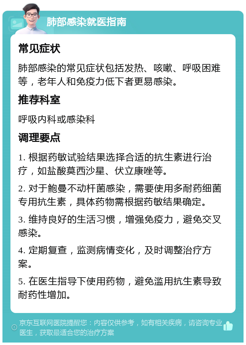 肺部感染就医指南 常见症状 肺部感染的常见症状包括发热、咳嗽、呼吸困难等，老年人和免疫力低下者更易感染。 推荐科室 呼吸内科或感染科 调理要点 1. 根据药敏试验结果选择合适的抗生素进行治疗，如盐酸莫西沙星、伏立康唑等。 2. 对于鲍曼不动杆菌感染，需要使用多耐药细菌专用抗生素，具体药物需根据药敏结果确定。 3. 维持良好的生活习惯，增强免疫力，避免交叉感染。 4. 定期复查，监测病情变化，及时调整治疗方案。 5. 在医生指导下使用药物，避免滥用抗生素导致耐药性增加。