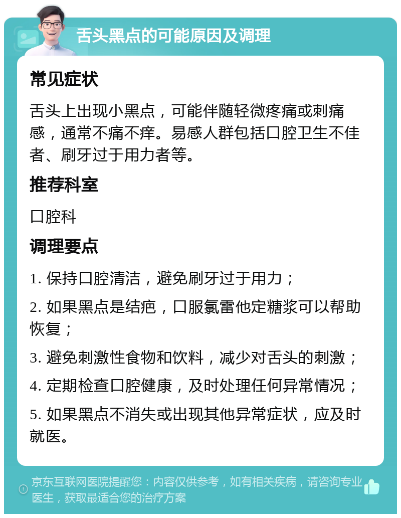 舌头黑点的可能原因及调理 常见症状 舌头上出现小黑点，可能伴随轻微疼痛或刺痛感，通常不痛不痒。易感人群包括口腔卫生不佳者、刷牙过于用力者等。 推荐科室 口腔科 调理要点 1. 保持口腔清洁，避免刷牙过于用力； 2. 如果黑点是结疤，口服氯雷他定糖浆可以帮助恢复； 3. 避免刺激性食物和饮料，减少对舌头的刺激； 4. 定期检查口腔健康，及时处理任何异常情况； 5. 如果黑点不消失或出现其他异常症状，应及时就医。