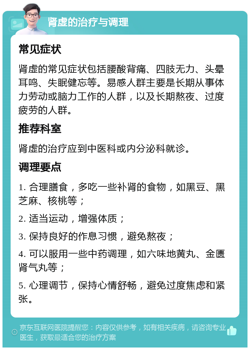 肾虚的治疗与调理 常见症状 肾虚的常见症状包括腰酸背痛、四肢无力、头晕耳鸣、失眠健忘等。易感人群主要是长期从事体力劳动或脑力工作的人群，以及长期熬夜、过度疲劳的人群。 推荐科室 肾虚的治疗应到中医科或内分泌科就诊。 调理要点 1. 合理膳食，多吃一些补肾的食物，如黑豆、黑芝麻、核桃等； 2. 适当运动，增强体质； 3. 保持良好的作息习惯，避免熬夜； 4. 可以服用一些中药调理，如六味地黄丸、金匮肾气丸等； 5. 心理调节，保持心情舒畅，避免过度焦虑和紧张。