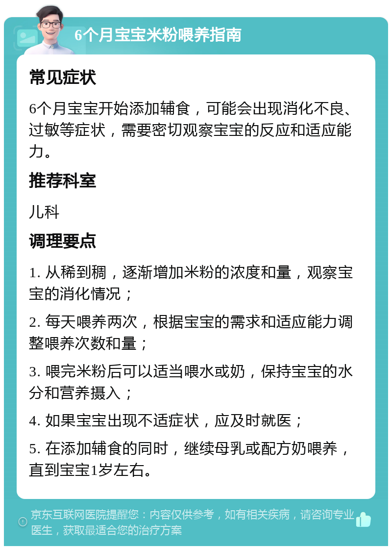 6个月宝宝米粉喂养指南 常见症状 6个月宝宝开始添加辅食，可能会出现消化不良、过敏等症状，需要密切观察宝宝的反应和适应能力。 推荐科室 儿科 调理要点 1. 从稀到稠，逐渐增加米粉的浓度和量，观察宝宝的消化情况； 2. 每天喂养两次，根据宝宝的需求和适应能力调整喂养次数和量； 3. 喂完米粉后可以适当喂水或奶，保持宝宝的水分和营养摄入； 4. 如果宝宝出现不适症状，应及时就医； 5. 在添加辅食的同时，继续母乳或配方奶喂养，直到宝宝1岁左右。