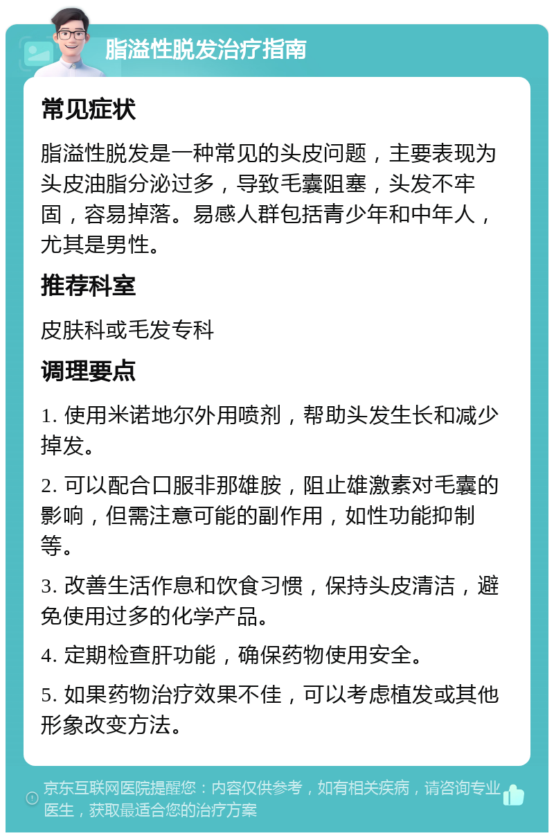 脂溢性脱发治疗指南 常见症状 脂溢性脱发是一种常见的头皮问题，主要表现为头皮油脂分泌过多，导致毛囊阻塞，头发不牢固，容易掉落。易感人群包括青少年和中年人，尤其是男性。 推荐科室 皮肤科或毛发专科 调理要点 1. 使用米诺地尔外用喷剂，帮助头发生长和减少掉发。 2. 可以配合口服非那雄胺，阻止雄激素对毛囊的影响，但需注意可能的副作用，如性功能抑制等。 3. 改善生活作息和饮食习惯，保持头皮清洁，避免使用过多的化学产品。 4. 定期检查肝功能，确保药物使用安全。 5. 如果药物治疗效果不佳，可以考虑植发或其他形象改变方法。