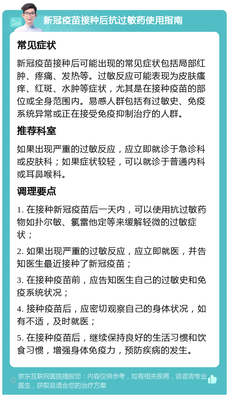 新冠疫苗接种后抗过敏药使用指南 常见症状 新冠疫苗接种后可能出现的常见症状包括局部红肿、疼痛、发热等。过敏反应可能表现为皮肤瘙痒、红斑、水肿等症状，尤其是在接种疫苗的部位或全身范围内。易感人群包括有过敏史、免疫系统异常或正在接受免疫抑制治疗的人群。 推荐科室 如果出现严重的过敏反应，应立即就诊于急诊科或皮肤科；如果症状较轻，可以就诊于普通内科或耳鼻喉科。 调理要点 1. 在接种新冠疫苗后一天内，可以使用抗过敏药物如扑尔敏、氯雷他定等来缓解轻微的过敏症状； 2. 如果出现严重的过敏反应，应立即就医，并告知医生最近接种了新冠疫苗； 3. 在接种疫苗前，应告知医生自己的过敏史和免疫系统状况； 4. 接种疫苗后，应密切观察自己的身体状况，如有不适，及时就医； 5. 在接种疫苗后，继续保持良好的生活习惯和饮食习惯，增强身体免疫力，预防疾病的发生。