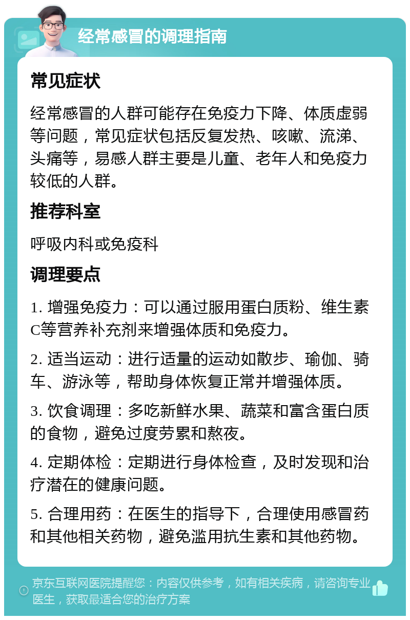 经常感冒的调理指南 常见症状 经常感冒的人群可能存在免疫力下降、体质虚弱等问题，常见症状包括反复发热、咳嗽、流涕、头痛等，易感人群主要是儿童、老年人和免疫力较低的人群。 推荐科室 呼吸内科或免疫科 调理要点 1. 增强免疫力：可以通过服用蛋白质粉、维生素C等营养补充剂来增强体质和免疫力。 2. 适当运动：进行适量的运动如散步、瑜伽、骑车、游泳等，帮助身体恢复正常并增强体质。 3. 饮食调理：多吃新鲜水果、蔬菜和富含蛋白质的食物，避免过度劳累和熬夜。 4. 定期体检：定期进行身体检查，及时发现和治疗潜在的健康问题。 5. 合理用药：在医生的指导下，合理使用感冒药和其他相关药物，避免滥用抗生素和其他药物。