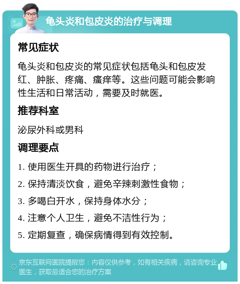 龟头炎和包皮炎的治疗与调理 常见症状 龟头炎和包皮炎的常见症状包括龟头和包皮发红、肿胀、疼痛、瘙痒等。这些问题可能会影响性生活和日常活动，需要及时就医。 推荐科室 泌尿外科或男科 调理要点 1. 使用医生开具的药物进行治疗； 2. 保持清淡饮食，避免辛辣刺激性食物； 3. 多喝白开水，保持身体水分； 4. 注意个人卫生，避免不洁性行为； 5. 定期复查，确保病情得到有效控制。