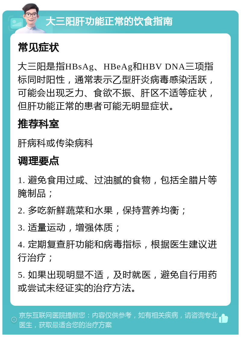 大三阳肝功能正常的饮食指南 常见症状 大三阳是指HBsAg、HBeAg和HBV DNA三项指标同时阳性，通常表示乙型肝炎病毒感染活跃，可能会出现乏力、食欲不振、肝区不适等症状，但肝功能正常的患者可能无明显症状。 推荐科室 肝病科或传染病科 调理要点 1. 避免食用过咸、过油腻的食物，包括全腊片等腌制品； 2. 多吃新鲜蔬菜和水果，保持营养均衡； 3. 适量运动，增强体质； 4. 定期复查肝功能和病毒指标，根据医生建议进行治疗； 5. 如果出现明显不适，及时就医，避免自行用药或尝试未经证实的治疗方法。