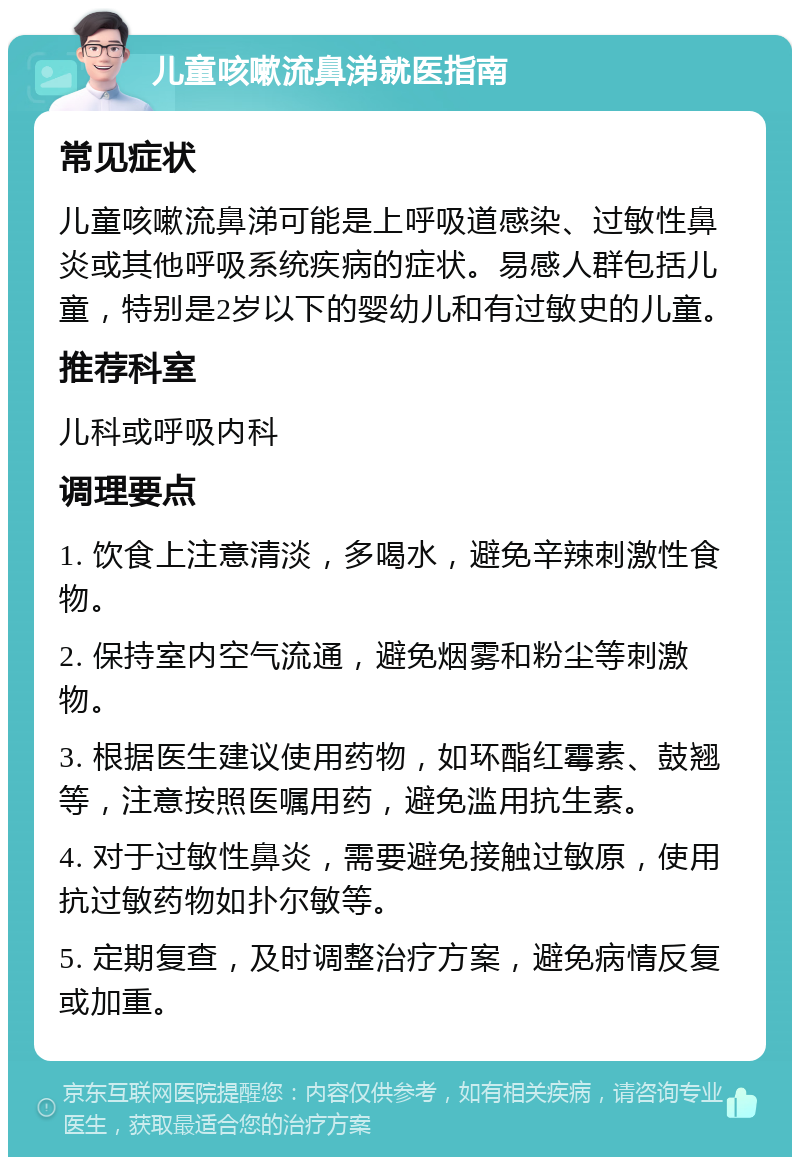 儿童咳嗽流鼻涕就医指南 常见症状 儿童咳嗽流鼻涕可能是上呼吸道感染、过敏性鼻炎或其他呼吸系统疾病的症状。易感人群包括儿童，特别是2岁以下的婴幼儿和有过敏史的儿童。 推荐科室 儿科或呼吸内科 调理要点 1. 饮食上注意清淡，多喝水，避免辛辣刺激性食物。 2. 保持室内空气流通，避免烟雾和粉尘等刺激物。 3. 根据医生建议使用药物，如环酯红霉素、鼓翘等，注意按照医嘱用药，避免滥用抗生素。 4. 对于过敏性鼻炎，需要避免接触过敏原，使用抗过敏药物如扑尔敏等。 5. 定期复查，及时调整治疗方案，避免病情反复或加重。