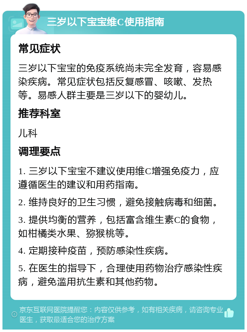 三岁以下宝宝维C使用指南 常见症状 三岁以下宝宝的免疫系统尚未完全发育，容易感染疾病。常见症状包括反复感冒、咳嗽、发热等。易感人群主要是三岁以下的婴幼儿。 推荐科室 儿科 调理要点 1. 三岁以下宝宝不建议使用维C增强免疫力，应遵循医生的建议和用药指南。 2. 维持良好的卫生习惯，避免接触病毒和细菌。 3. 提供均衡的营养，包括富含维生素C的食物，如柑橘类水果、猕猴桃等。 4. 定期接种疫苗，预防感染性疾病。 5. 在医生的指导下，合理使用药物治疗感染性疾病，避免滥用抗生素和其他药物。