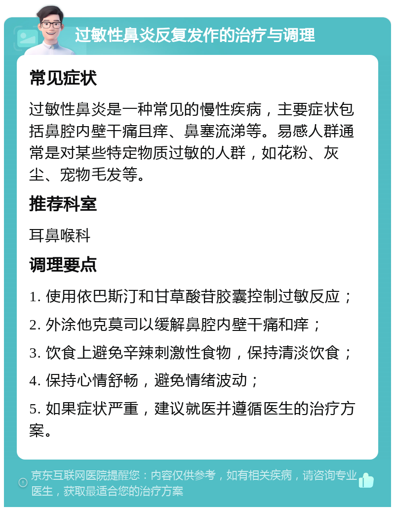 过敏性鼻炎反复发作的治疗与调理 常见症状 过敏性鼻炎是一种常见的慢性疾病，主要症状包括鼻腔内壁干痛且痒、鼻塞流涕等。易感人群通常是对某些特定物质过敏的人群，如花粉、灰尘、宠物毛发等。 推荐科室 耳鼻喉科 调理要点 1. 使用依巴斯汀和甘草酸苷胶囊控制过敏反应； 2. 外涂他克莫司以缓解鼻腔内壁干痛和痒； 3. 饮食上避免辛辣刺激性食物，保持清淡饮食； 4. 保持心情舒畅，避免情绪波动； 5. 如果症状严重，建议就医并遵循医生的治疗方案。