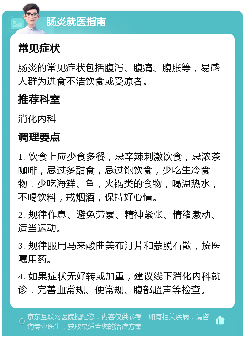 肠炎就医指南 常见症状 肠炎的常见症状包括腹泻、腹痛、腹胀等，易感人群为进食不洁饮食或受凉者。 推荐科室 消化内科 调理要点 1. 饮食上应少食多餐，忌辛辣刺激饮食，忌浓茶咖啡，忌过多甜食，忌过饱饮食，少吃生冷食物，少吃海鲜、鱼，火锅类的食物，喝温热水，不喝饮料，戒烟酒，保持好心情。 2. 规律作息、避免劳累、精神紧张、情绪激动、适当运动。 3. 规律服用马来酸曲美布汀片和蒙脱石散，按医嘱用药。 4. 如果症状无好转或加重，建议线下消化内科就诊，完善血常规、便常规、腹部超声等检查。