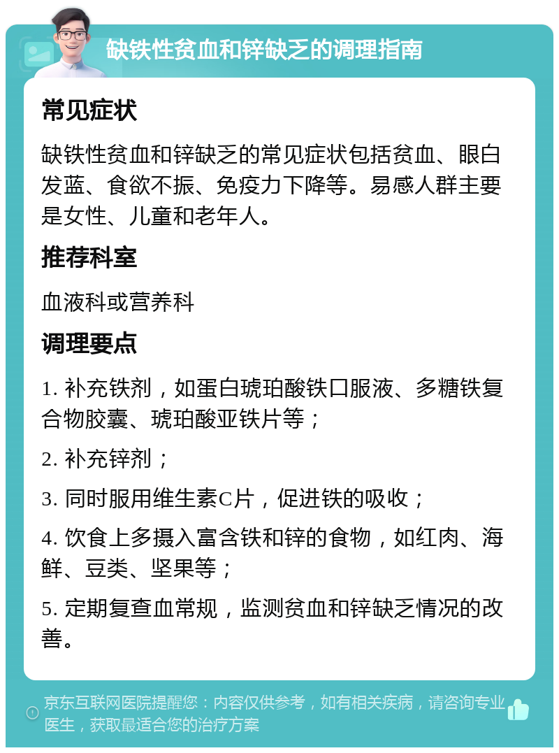 缺铁性贫血和锌缺乏的调理指南 常见症状 缺铁性贫血和锌缺乏的常见症状包括贫血、眼白发蓝、食欲不振、免疫力下降等。易感人群主要是女性、儿童和老年人。 推荐科室 血液科或营养科 调理要点 1. 补充铁剂，如蛋白琥珀酸铁口服液、多糖铁复合物胶囊、琥珀酸亚铁片等； 2. 补充锌剂； 3. 同时服用维生素C片，促进铁的吸收； 4. 饮食上多摄入富含铁和锌的食物，如红肉、海鲜、豆类、坚果等； 5. 定期复查血常规，监测贫血和锌缺乏情况的改善。