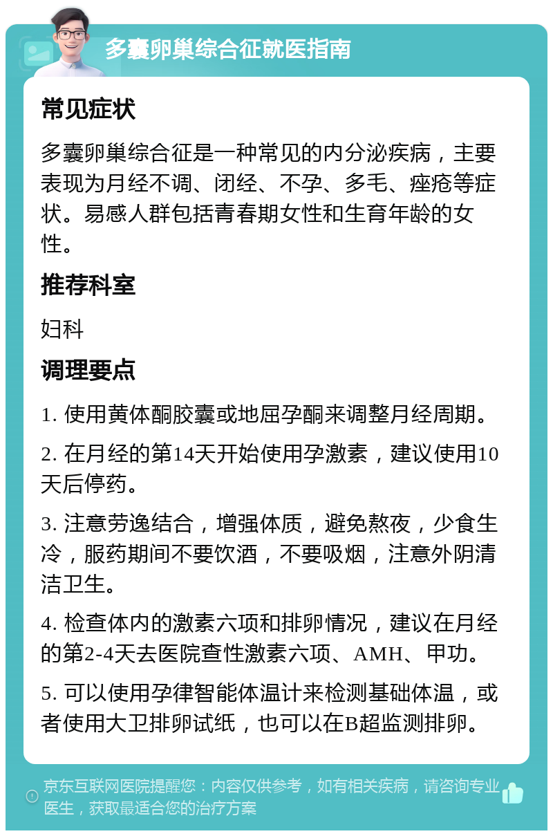 多囊卵巢综合征就医指南 常见症状 多囊卵巢综合征是一种常见的内分泌疾病，主要表现为月经不调、闭经、不孕、多毛、痤疮等症状。易感人群包括青春期女性和生育年龄的女性。 推荐科室 妇科 调理要点 1. 使用黄体酮胶囊或地屈孕酮来调整月经周期。 2. 在月经的第14天开始使用孕激素，建议使用10天后停药。 3. 注意劳逸结合，增强体质，避免熬夜，少食生冷，服药期间不要饮酒，不要吸烟，注意外阴清洁卫生。 4. 检查体内的激素六项和排卵情况，建议在月经的第2-4天去医院查性激素六项、AMH、甲功。 5. 可以使用孕律智能体温计来检测基础体温，或者使用大卫排卵试纸，也可以在B超监测排卵。