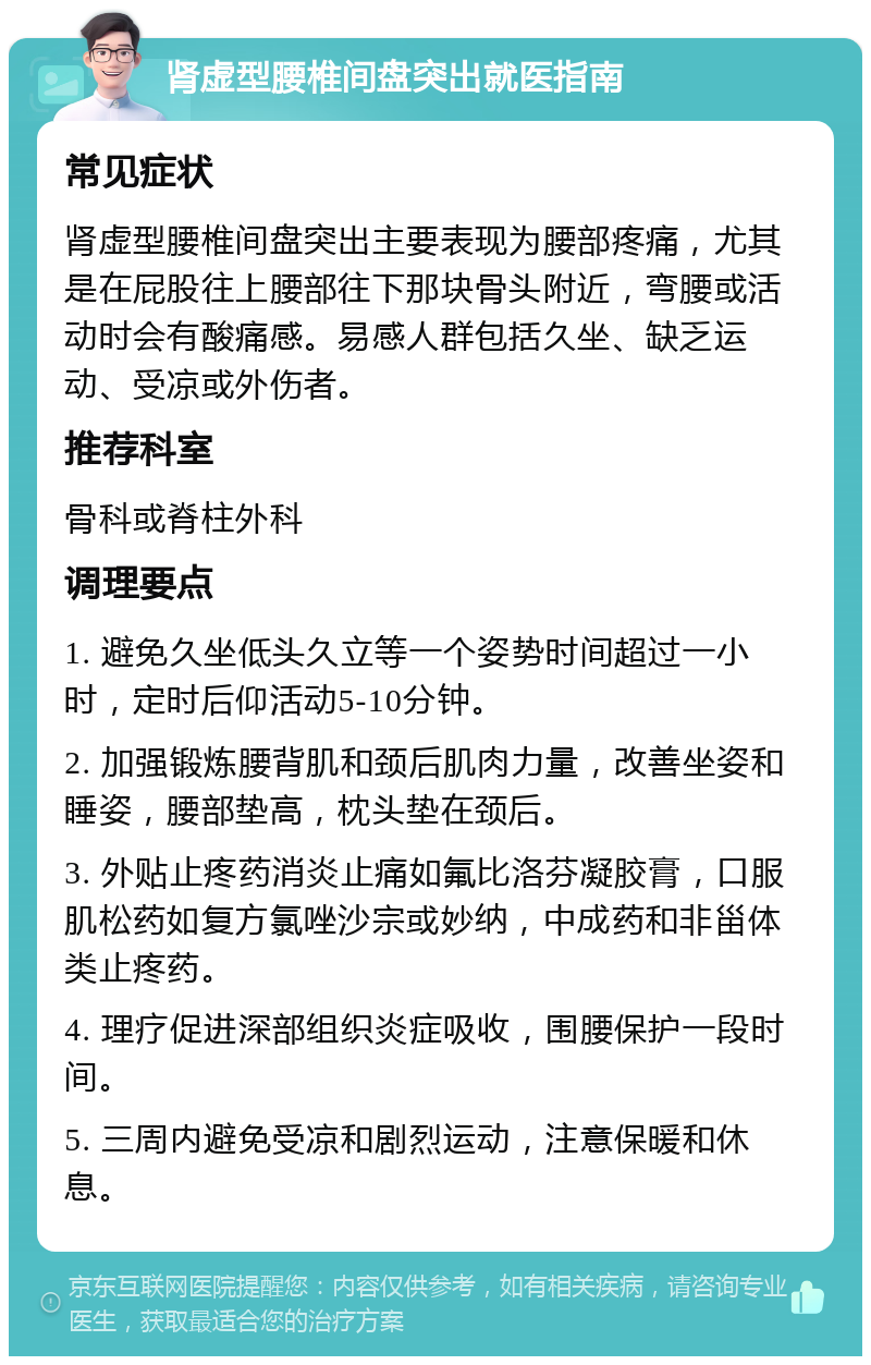 肾虚型腰椎间盘突出就医指南 常见症状 肾虚型腰椎间盘突出主要表现为腰部疼痛，尤其是在屁股往上腰部往下那块骨头附近，弯腰或活动时会有酸痛感。易感人群包括久坐、缺乏运动、受凉或外伤者。 推荐科室 骨科或脊柱外科 调理要点 1. 避免久坐低头久立等一个姿势时间超过一小时，定时后仰活动5-10分钟。 2. 加强锻炼腰背肌和颈后肌肉力量，改善坐姿和睡姿，腰部垫高，枕头垫在颈后。 3. 外贴止疼药消炎止痛如氟比洛芬凝胶膏，口服肌松药如复方氯唑沙宗或妙纳，中成药和非甾体类止疼药。 4. 理疗促进深部组织炎症吸收，围腰保护一段时间。 5. 三周内避免受凉和剧烈运动，注意保暖和休息。